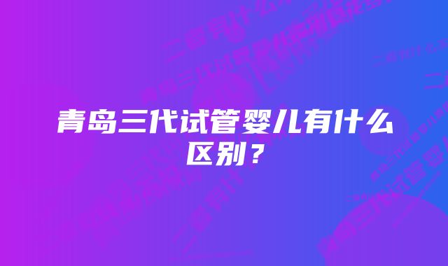 青岛三代试管婴儿有什么区别?