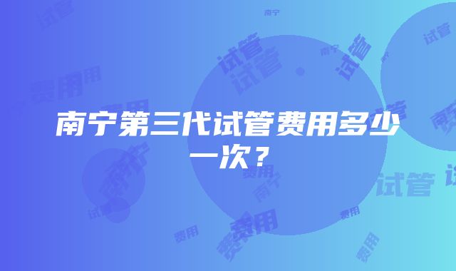 南宁第三代试管费用多少一次?