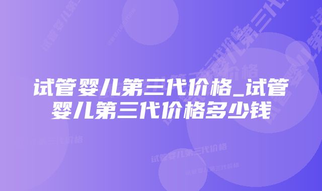 试管婴儿第三代价格_试管婴儿第三代价格多少钱