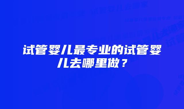 试管婴儿最专业的试管婴儿去哪里做?