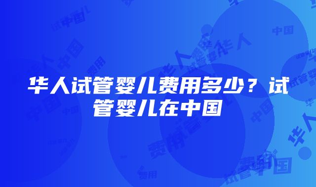华人试管婴儿费用多少?试管婴儿在中国