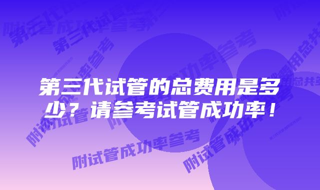 第三代试管的总费用是多少?请参考试管成功率!