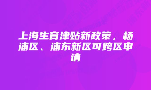 上海生育津贴新政策,杨浦区、浦东新区可跨区申请