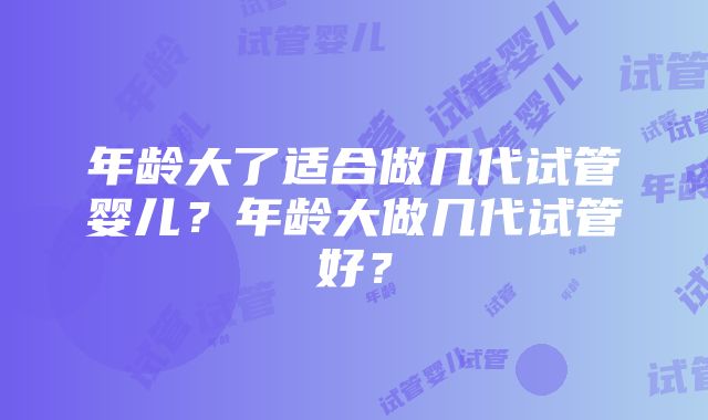 年龄大了适合做几代试管婴儿?年龄大做几代试管好?