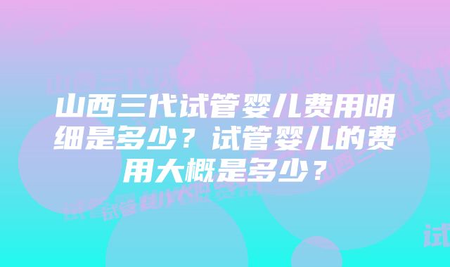 山西三代试管婴儿费用明细是多少?试管婴儿的费用大概是多少?