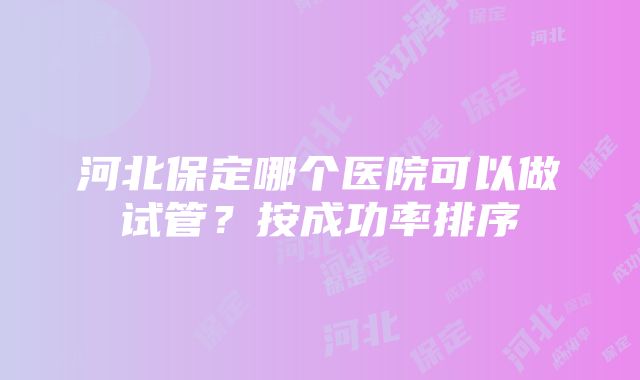 河北保定哪个医院可以做试管?按成功率排序