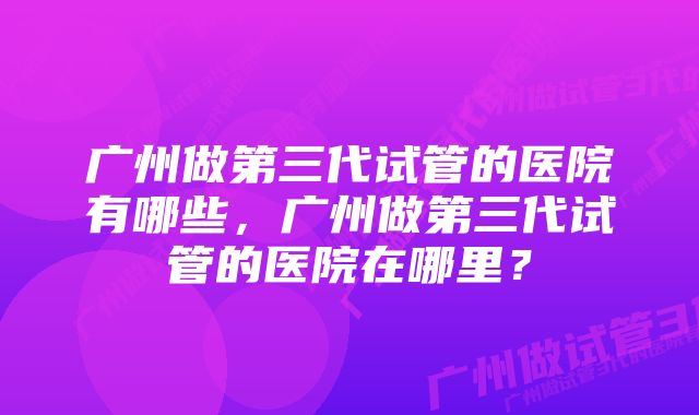 广州做第三代试管的医院有哪些,广州做第三代试管的医院在哪里?