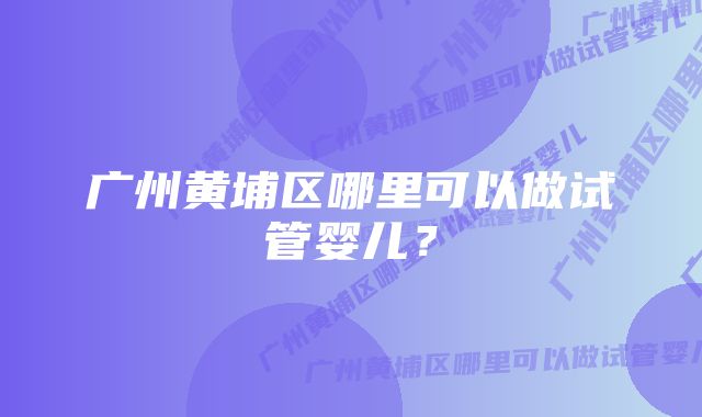 广州黄埔区哪里可以做试管婴儿?