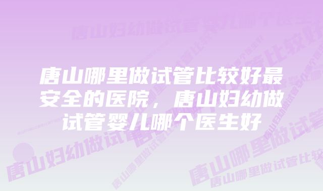 唐山哪里做试管比较好最安全的医院,唐山妇幼做试管婴儿哪个医生好