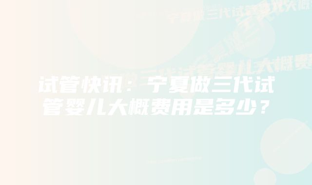 试管快讯:宁夏做三代试管婴儿大概费用是多少?