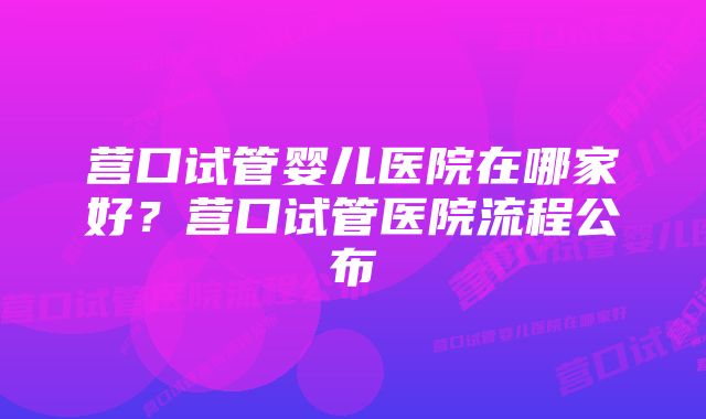 营口试管婴儿医院在哪家好?营口试管医院流程公布