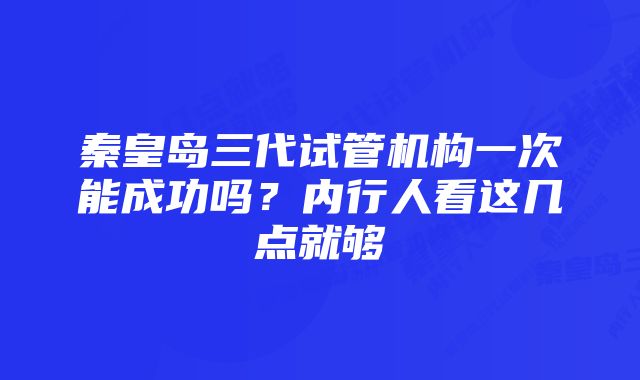 秦皇岛三代试管机构一次能成功吗?内行人看这几点就够