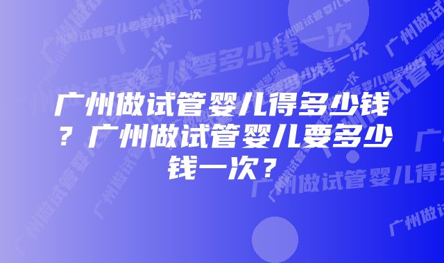 广州做试管婴儿得多少钱?广州做试管婴儿要多少钱一次?