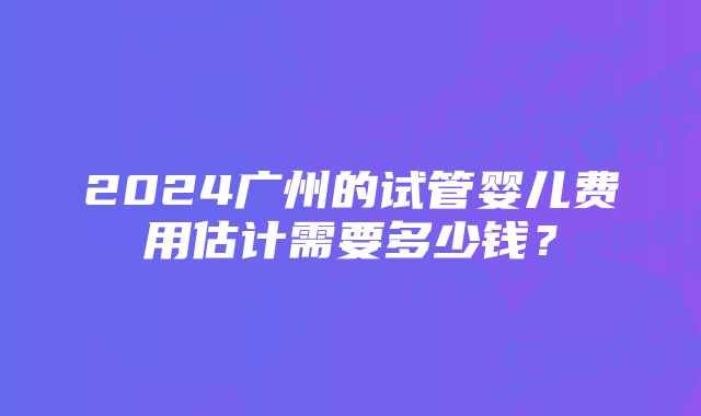 2024广州的试管婴儿费用估计需要多少钱?