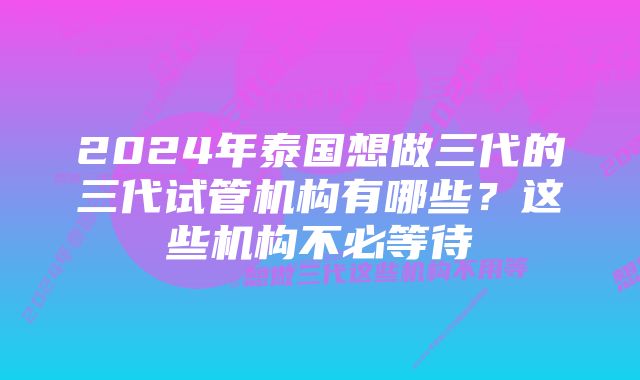 2024年泰国想做三代的三代试管机构有哪些?这些机构不必等待