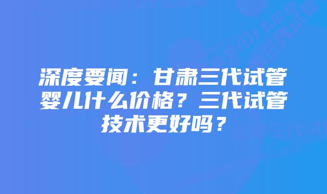 深度要闻:甘肃三代试管婴儿什么价格?三代试管技术更好吗?