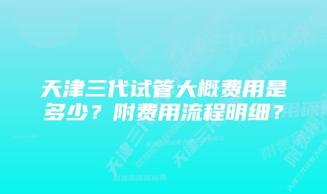 天津三代试管大概费用是多少?附费用流程明细?