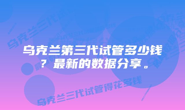 乌克兰第三代试管多少钱?最新的数据分享。