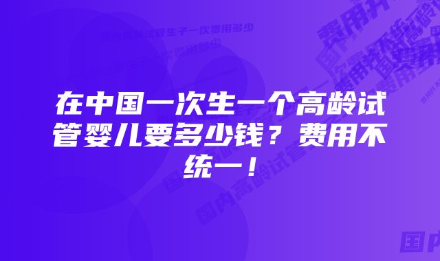 在中国一次生一个高龄试管婴儿要多少钱?费用不统一!