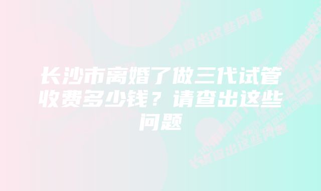 长沙市离婚了做三代试管收费多少钱?请查出这些问题