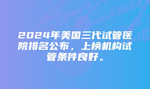 2024年美国三代试管医院排名公布,上榜机构试管条件良好。