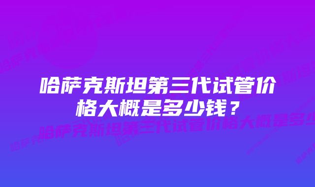哈萨克斯坦第三代试管价格大概是多少钱?