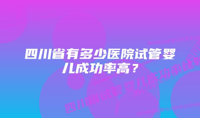 四川省有多少医院试管婴儿成功率高?