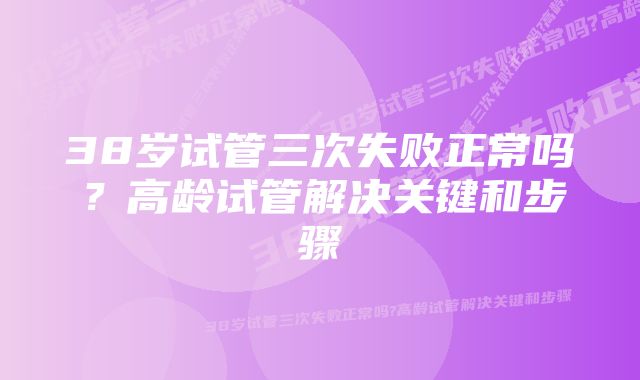 38岁试管三次失败正常吗?高龄试管解决关键和步骤