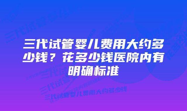 三代试管婴儿费用大约多少钱?花多少钱医院内有明确标准