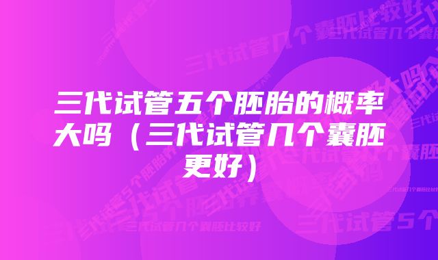 三代试管五个胚胎的概率大吗(三代试管几个囊胚更好)