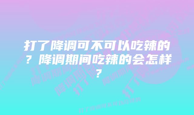 打了降调可不可以吃辣的?降调期间吃辣的会怎样?