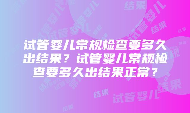 试管婴儿常规检查要多久出结果?试管婴儿常规检查要多久出结果正常?