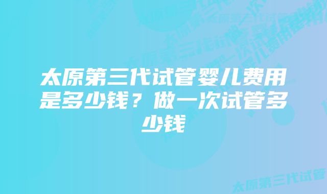 太原第三代试管婴儿费用是多少钱?做一次试管多少钱