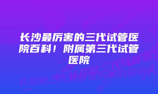 长沙最厉害的三代试管医院百科!附属第三代试管医院