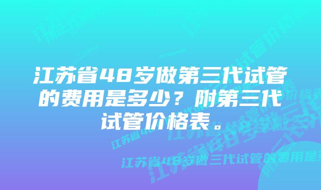 江苏省48岁做第三代试管的费用是多少?附第三代试管价格表。
