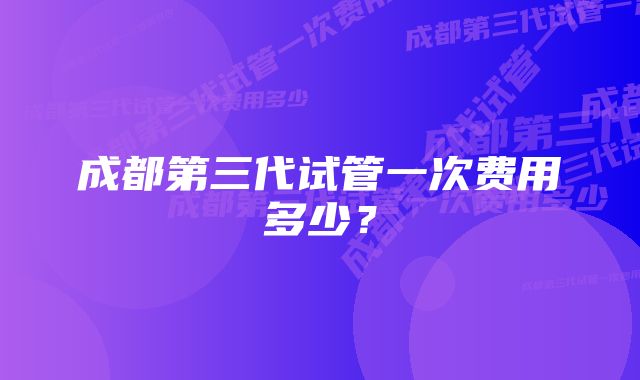 成都第三代试管一次费用多少？