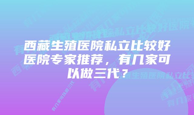 西藏生殖医院私立比较好医院专家推荐,有几家可以做三代?