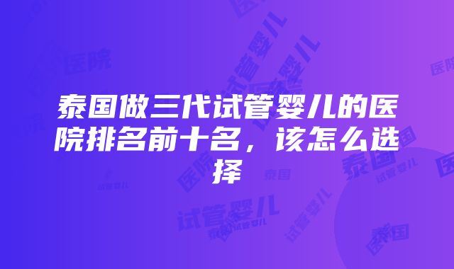 泰国做三代试管婴儿的医院排名前十名,该怎么选择