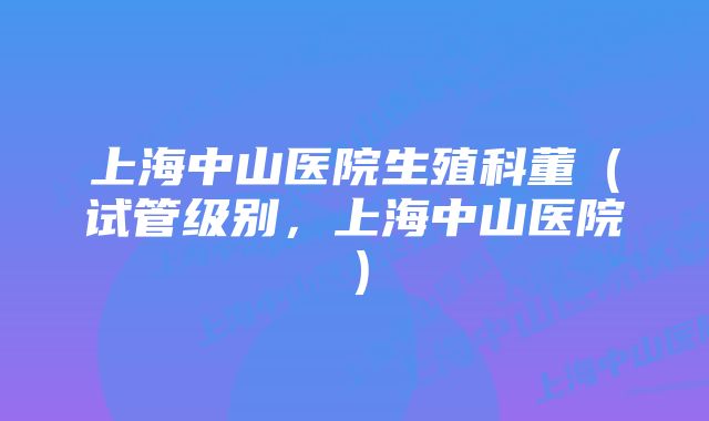 上海中山医院生殖科董(试管级别,上海中山医院)