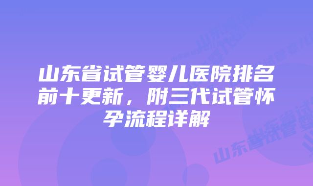 山东省试管婴儿医院排名前十更新,附三代试管怀孕流程详解