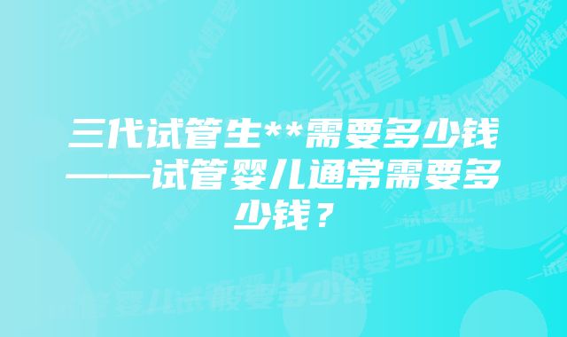 三代试管生**需要多少钱——试管婴儿通常需要多少钱?