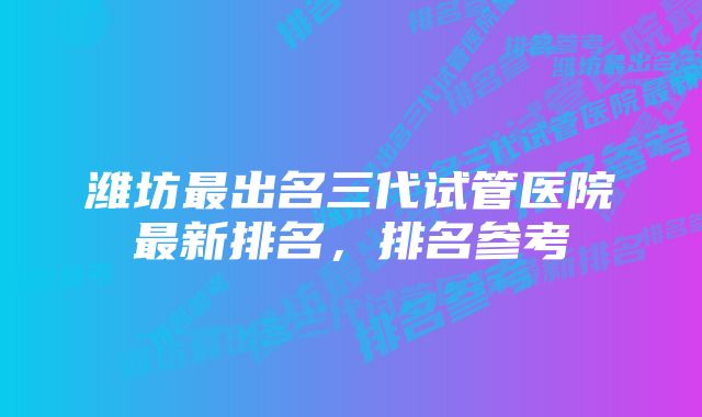 潍坊最出名三代试管医院最新排名，排名参考