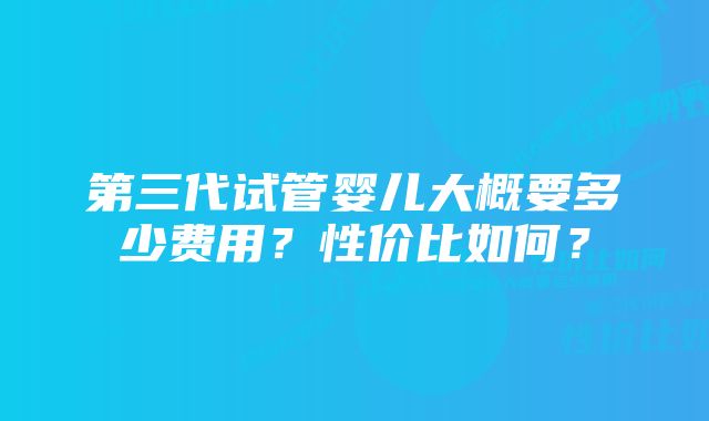 第三代试管婴儿大概要多少费用？性价比如何？