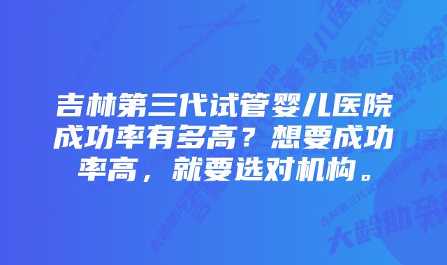 吉林第三代试管婴儿医院成功率有多高?想要成功率高,就要选对机构。