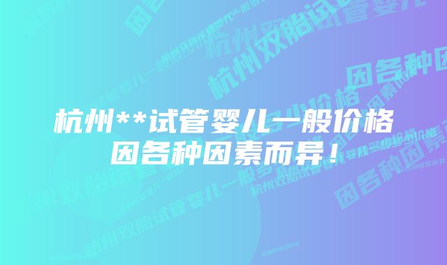 杭州**试管婴儿一般价格因各种因素而异!
