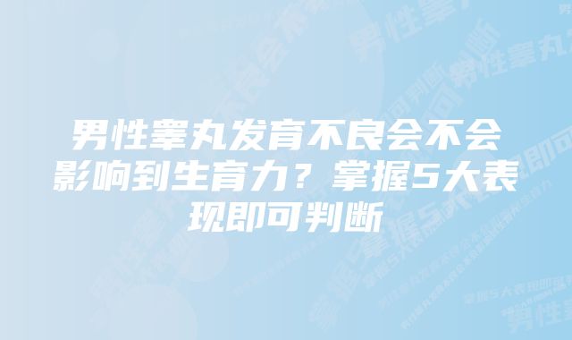 男性睾丸发育不良会不会影响到生育力?掌握5大表现即可判断