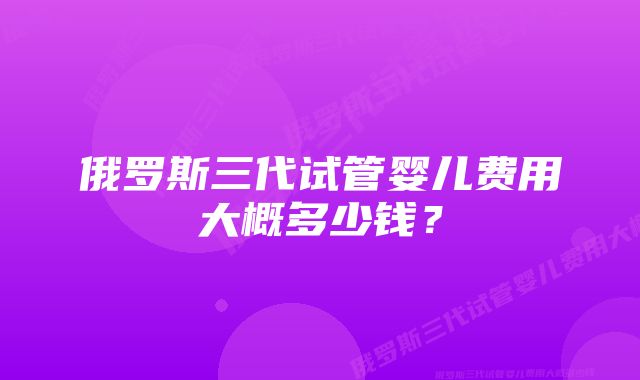 俄罗斯三代试管婴儿费用大概多少钱?