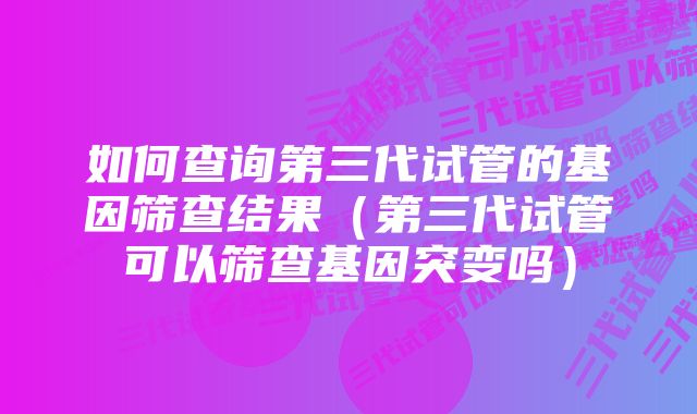 如何查询第三代试管的基因筛查结果(第三代试管可以筛查基因突变吗)