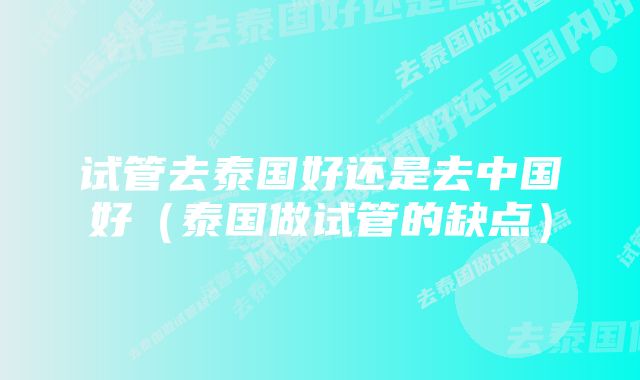 试管去泰国好还是去中国好(泰国做试管的缺点)