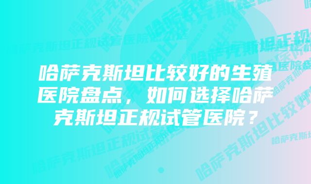 哈萨克斯坦比较好的生殖医院盘点,如何选择哈萨克斯坦正规试管医院?